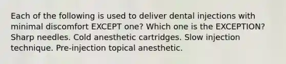 Each of the following is used to deliver dental injections with minimal discomfort EXCEPT one? Which one is the EXCEPTION? Sharp needles. Cold anesthetic cartridges. Slow injection technique. Pre-injection topical anesthetic.