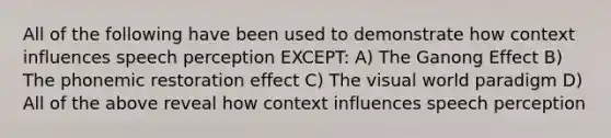 All of the following have been used to demonstrate how context influences speech perception EXCEPT: A) The Ganong Effect B) The phonemic restoration effect C) The visual world paradigm D) All of the above reveal how context influences speech perception