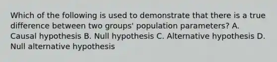 Which of the following is used to demonstrate that there is a true difference between two groups' population parameters? A. Causal hypothesis B. Null hypothesis C. Alternative hypothesis D. Null alternative hypothesis