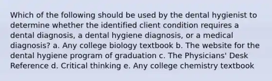 Which of the following should be used by the dental hygienist to determine whether the identified client condition requires a dental diagnosis, a dental hygiene diagnosis, or a medical diagnosis? a. Any college biology textbook b. The website for the dental hygiene program of graduation c. The Physicians' Desk Reference d. Critical thinking e. Any college chemistry textbook