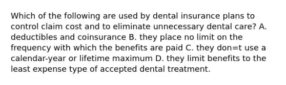 Which of the following are used by dental insurance plans to control claim cost and to eliminate unnecessary dental care? A. deductibles and coinsurance B. they place no limit on the frequency with which the benefits are paid C. they don=t use a calendar-year or lifetime maximum D. they limit benefits to the least expense type of accepted dental treatment.