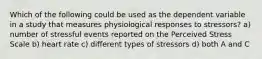 Which of the following could be used as the dependent variable in a study that measures physiological responses to stressors? a) number of stressful events reported on the Perceived Stress Scale b) heart rate c) different types of stressors d) both A and C