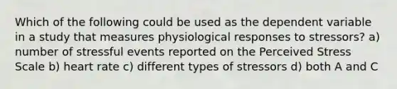 Which of the following could be used as the dependent variable in a study that measures physiological responses to stressors? a) number of stressful events reported on the Perceived Stress Scale b) heart rate c) different types of stressors d) both A and C