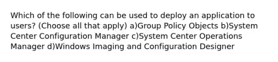 Which of the following can be used to deploy an application to users? (Choose all that apply) a)Group Policy Objects b)System Center Configuration Manager c)System Center Operations Manager d)Windows Imaging and Configuration Designer