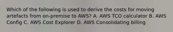 Which of the following is used to derive the costs for moving artefacts from on-premise to AWS? A. AWS TCO calculator B. AWS Config C. AWS Cost Explorer D. AWS Consolidating billing