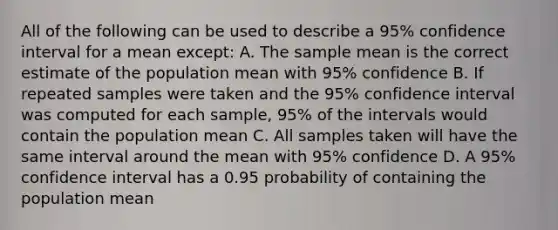 All of the following can be used to describe a 95% confidence interval for a mean except: A. The sample mean is the correct estimate of the population mean with 95% confidence B. If repeated samples were taken and the 95% confidence interval was computed for each sample, 95% of the intervals would contain the population mean C. All samples taken will have the same interval around the mean with 95% confidence D. A 95% confidence interval has a 0.95 probability of containing the population mean