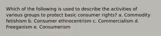 Which of the following is used to describe the activities of various groups to protect basic consumer rights? a. Commodity fetishism b. Consumer ethnocentrism c. Commercialism d. Freeganism e. Consumerism