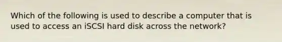 Which of the following is used to describe a computer that is used to access an iSCSI hard disk across the network?