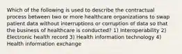 Which of the following is used to describe the contractual process between two or more healthcare organizations to swap patient data without interruptions or corruption of data so that the business of healthcare is conducted? 1) Interoperability 2) Electronic health record 3) Health information technology 4) Health information exchange