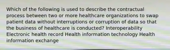 Which of the following is used to describe the contractual process between two or more healthcare organizations to swap patient data without interruptions or corruption of data so that the business of healthcare is conducted? Interoperability Electronic health record Health information technology Health information exchange