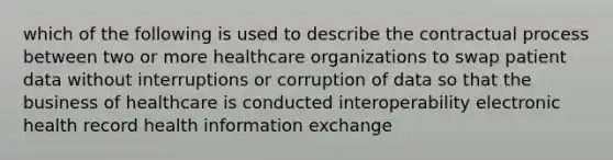 which of the following is used to describe the contractual process between two or more healthcare organizations to swap patient data without interruptions or corruption of data so that the business of healthcare is conducted interoperability electronic health record health information exchange