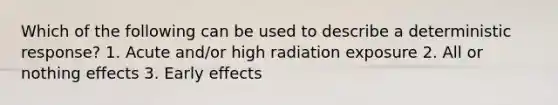 Which of the following can be used to describe a deterministic response? 1. Acute and/or high radiation exposure 2. All or nothing effects 3. Early effects