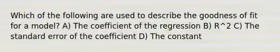 Which of the following are used to describe the goodness of fit for a model? A) The coefficient of the regression B) R^2 C) The standard error of the coefficient D) The constant