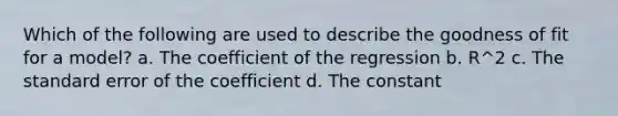 Which of the following are used to describe the goodness of fit for a model? a. The coefficient of the regression b. R^2 c. The standard error of the coefficient d. The constant