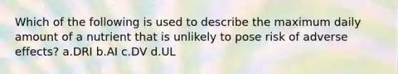 Which of the following is used to describe the maximum daily amount of a nutrient that is unlikely to pose risk of adverse effects? a.DRI b.AI c.DV d.UL