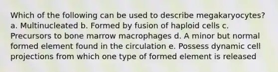 Which of the following can be used to describe megakaryocytes? a. Multinucleated b. Formed by fusion of haploid cells c. Precursors to bone marrow macrophages d. A minor but normal formed element found in the circulation e. Possess dynamic cell projections from which one type of formed element is released