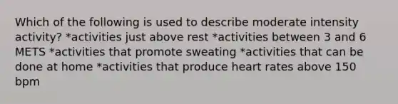 Which of the following is used to describe moderate intensity activity? *activities just above rest *activities between 3 and 6 METS *activities that promote sweating *activities that can be done at home *activities that produce heart rates above 150 bpm