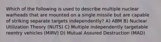 Which of the following is used to describe multiple nuclear warheads that are mounted on a single missile but are capable of striking separate targets independently? A) ABM B) Nuclear Utilization Theory (NUTS) C) Multiple independently targetable reentry vehicles (MIRV) D) Mutual Assured Destruction (MAD)