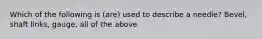 Which of the following is (are) used to describe a needle? Bevel, shaft links, gauge, all of the above