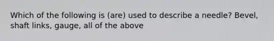 Which of the following is (are) used to describe a needle? Bevel, shaft links, gauge, all of the above