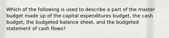 Which of the following is used to describe a part of the master budget made up of the <a href='https://www.questionai.com/knowledge/kKtWHhZ7f4-capital-expenditures-budget' class='anchor-knowledge'>capital expenditures budget</a>, the <a href='https://www.questionai.com/knowledge/k5eyRVQLz3-cash-budget' class='anchor-knowledge'>cash budget</a>, the <a href='https://www.questionai.com/knowledge/k1CLoCNQpt-budgeted-balance-sheet' class='anchor-knowledge'>budgeted balance sheet</a>, and the budgeted statement of cash flows?