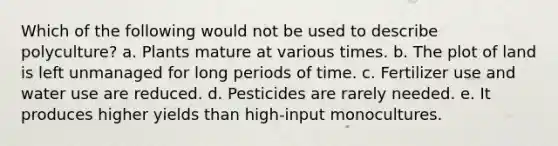 Which of the following would not be used to describe polyculture? a. Plants mature at various times. b. The plot of land is left unmanaged for long periods of time. c. Fertilizer use and water use are reduced. d. Pesticides are rarely needed. e. It produces higher yields than high-input monocultures.