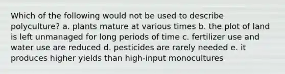 Which of the following would not be used to describe polyculture? a. plants mature at various times b. the plot of land is left unmanaged for long periods of time c. fertilizer use and water use are reduced d. pesticides are rarely needed e. it produces higher yields than high-input monocultures