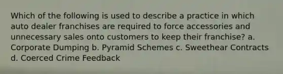 Which of the following is used to describe a practice in which auto dealer franchises are required to force accessories and unnecessary sales onto customers to keep their franchise? a. Corporate Dumping b. Pyramid Schemes c. Sweethear Contracts d. Coerced Crime Feedback