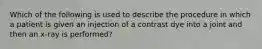 Which of the following is used to describe the procedure in which a patient is given an injection of a contrast dye into a joint and then an x-ray is performed?