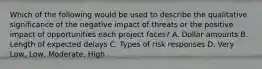 Which of the following would be used to describe the qualitative significance of the negative impact of threats or the positive impact of opportunities each project faces? A. Dollar amounts B. Length of expected delays C. Types of risk responses D. Very Low, Low, Moderate, High