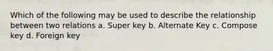 Which of the following may be used to describe the relationship between two relations a. Super key b. Alternate Key c. Compose key d. Foreign key