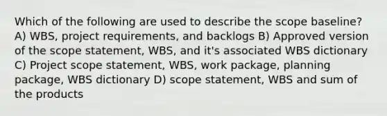 Which of the following are used to describe the scope baseline? A) WBS, project requirements, and backlogs B) Approved version of the scope statement, WBS, and it's associated WBS dictionary C) Project scope statement, WBS, work package, planning package, WBS dictionary D) scope statement, WBS and sum of the products