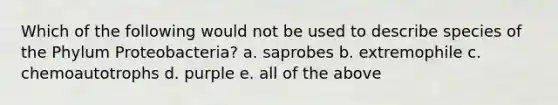 Which of the following would not be used to describe species of the Phylum Proteobacteria? a. saprobes b. extremophile c. chemoautotrophs d. purple e. all of the above