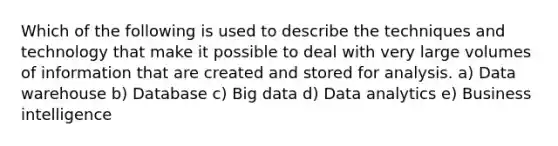 Which of the following is used to describe the techniques and technology that make it possible to deal with very large volumes of information that are created and stored for analysis. a) Data warehouse b) Database c) Big data d) Data analytics e) Business intelligence