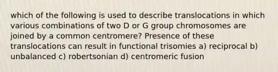 which of the following is used to describe translocations in which various combinations of two D or G group chromosomes are joined by a common centromere? Presence of these translocations can result in functional trisomies a) reciprocal b) unbalanced c) robertsonian d) centromeric fusion