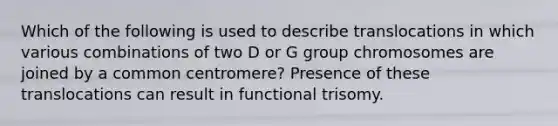 Which of the following is used to describe translocations in which various combinations of two D or G group chromosomes are joined by a common centromere? Presence of these translocations can result in functional trisomy.