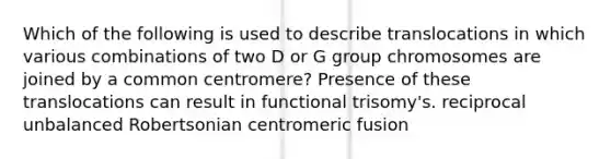 Which of the following is used to describe translocations in which various combinations of two D or G group chromosomes are joined by a common centromere? Presence of these translocations can result in functional trisomy's. reciprocal unbalanced Robertsonian centromeric fusion