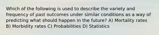 Which of the following is used to describe the variety and frequency of past outcomes under similar conditions as a way of predicting what should happen in the future? A) Mortality rates B) Morbidity rates C) Probabilities D) Statistics