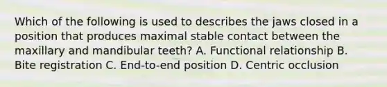 Which of the following is used to describes the jaws closed in a position that produces maximal stable contact between the maxillary and mandibular teeth? A. Functional relationship B. Bite registration C. End-to-end position D. Centric occlusion