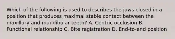 Which of the following is used to describes the jaws closed in a position that produces maximal stable contact between the maxillary and mandibular teeth? A. Centric occlusion B. Functional relationship C. Bite registration D. End-to-end position