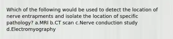 Which of the following would be used to detect the location of nerve entrapments and isolate the location of specific pathology? a.MRI b.CT scan c.Nerve conduction study d.Electromyography