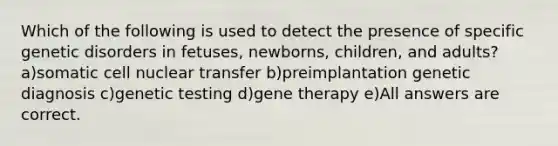 Which of the following is used to detect the presence of specific genetic disorders in fetuses, newborns, children, and adults? a)somatic cell nuclear transfer b)preimplantation genetic diagnosis c)genetic testing d)gene therapy e)All answers are correct.