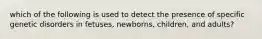 which of the following is used to detect the presence of specific genetic disorders in fetuses, newborns, children, and adults?