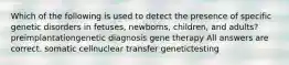 Which of the following is used to detect the presence of specific genetic disorders in fetuses, newborns, children, and adults? preimplantationgenetic diagnosis gene therapy All answers are correct. somatic cellnuclear transfer genetictesting