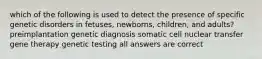 which of the following is used to detect the presence of specific genetic disorders in fetuses, newborns, children, and adults? preimplantation genetic diagnosis somatic cell nuclear transfer gene therapy genetic testing all answers are correct