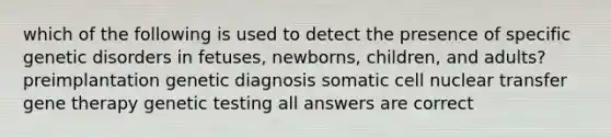 which of the following is used to detect the presence of specific genetic disorders in fetuses, newborns, children, and adults? preimplantation genetic diagnosis somatic cell nuclear transfer gene therapy genetic testing all answers are correct