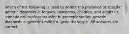 Which of the following is used to detect the presence of specific genetic disorders in fetuses, newborns, children, and adults? a. somatic cell nuclear transfer b. preimplantation genetic diagnosis c. genetic testing d. gene therapy e. All answers are correct.