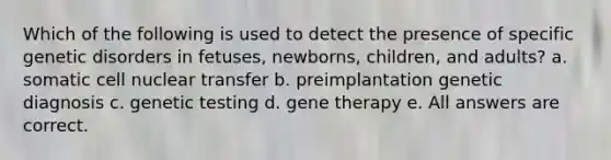 Which of the following is used to detect the presence of specific genetic disorders in fetuses, newborns, children, and adults? a. somatic cell nuclear transfer b. preimplantation genetic diagnosis c. genetic testing d. gene therapy e. All answers are correct.