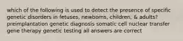 which of the following is used to detect the presence of specific genetic disorders in fetuses, newborns, children, & adults? preimplantation genetic diagnosis somatic cell nuclear transfer gene therapy genetic testing all answers are correct