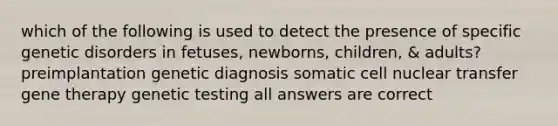 which of the following is used to detect the presence of specific genetic disorders in fetuses, newborns, children, & adults? preimplantation genetic diagnosis somatic cell nuclear transfer gene therapy genetic testing all answers are correct